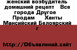 женский возбудитель домашний рецепт - Все города Другое » Продам   . Ханты-Мансийский,Белоярский г.